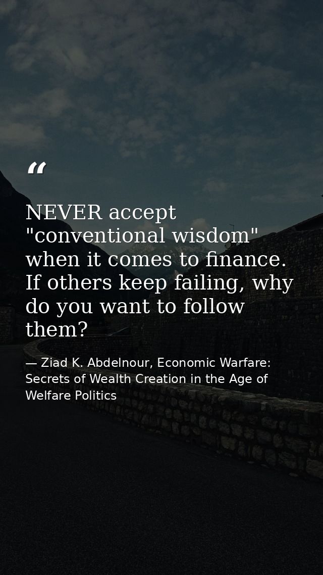 NEVER accept "conventional wisdom" when it comes to finance. If others keep failing, why do you want to follow them? — Ziad K. Abdelnour, Economic Warfare: Secrets of Wealth Creation in the Age of Welfare Politics