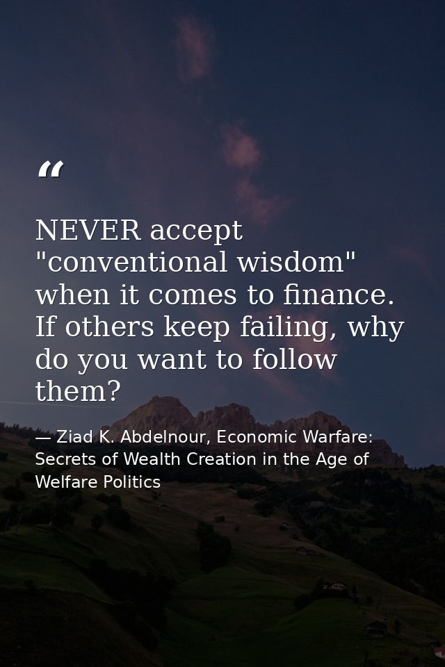 NEVER accept "conventional wisdom" when it comes to finance. If others keep failing, why do you want to follow them? — Ziad K. Abdelnour, Economic Warfare: Secrets of Wealth Creation in the Age of Welfare Politics