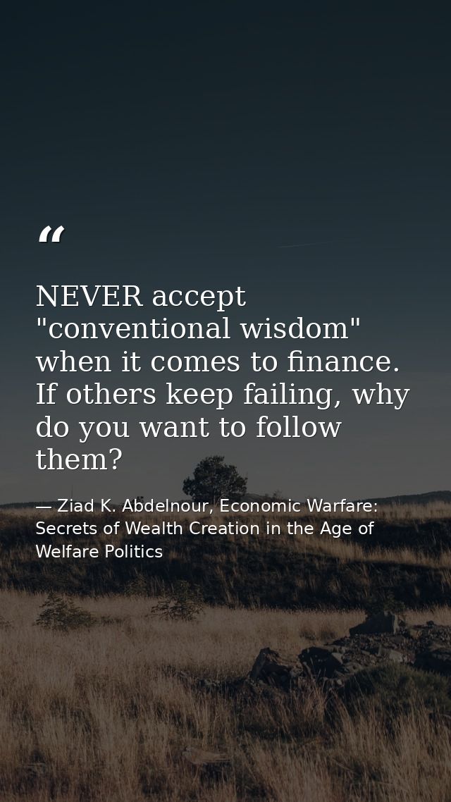 NEVER accept "conventional wisdom" when it comes to finance. If others keep failing, why do you want to follow them? — Ziad K. Abdelnour, Economic Warfare: Secrets of Wealth Creation in the Age of Welfare Politics