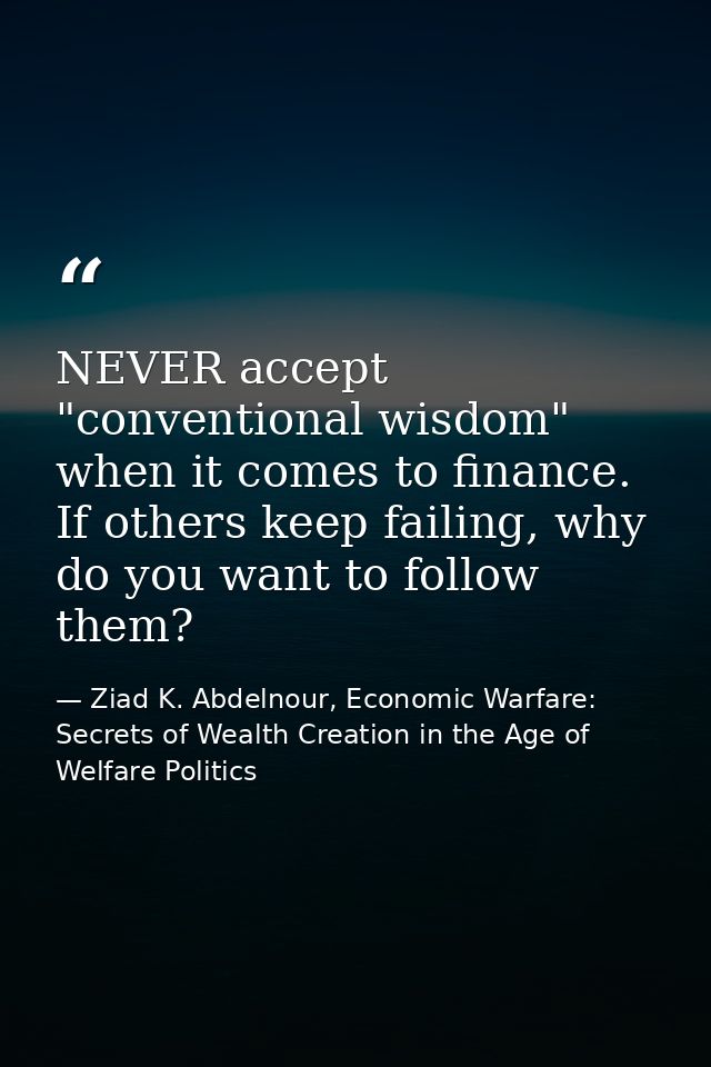 NEVER accept "conventional wisdom" when it comes to finance. If others keep failing, why do you want to follow them? — Ziad K. Abdelnour, Economic Warfare: Secrets of Wealth Creation in the Age of Welfare Politics