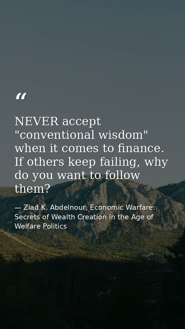 NEVER accept "conventional wisdom" when it comes to finance. If others keep failing, why do you want to follow them? — Ziad K. Abdelnour, Economic Warfare: Secrets of Wealth Creation in the Age of Welfare Politics