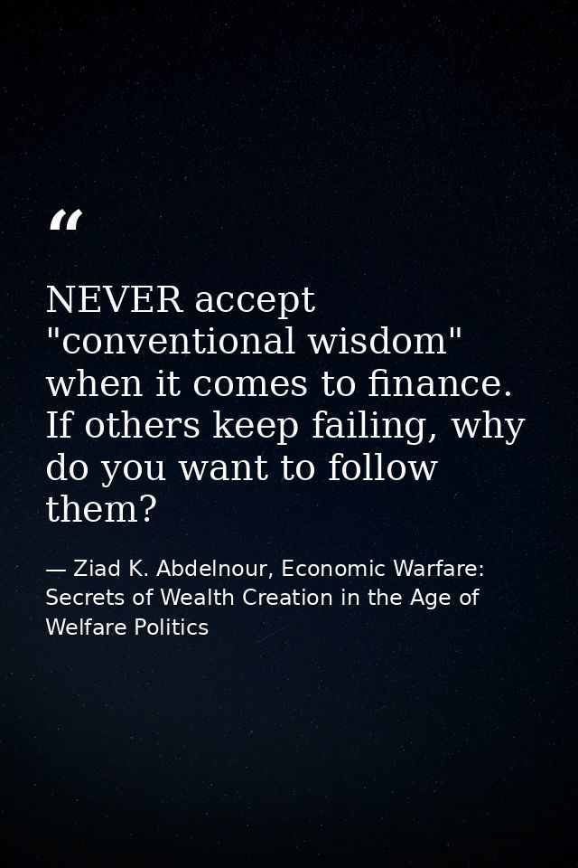 NEVER accept "conventional wisdom" when it comes to finance. If others keep failing, why do you want to follow them? — Ziad K. Abdelnour, Economic Warfare: Secrets of Wealth Creation in the Age of Welfare Politics