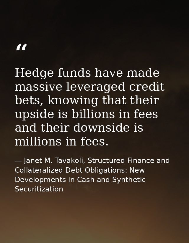 Hedge funds have made massive leveraged credit bets, knowing that their upside is billions in fees and their downside is — Janet M. Tavakoli, Structured Finance and Collateralized Debt Obligations: New Developments in Cash and Synthetic Securitization