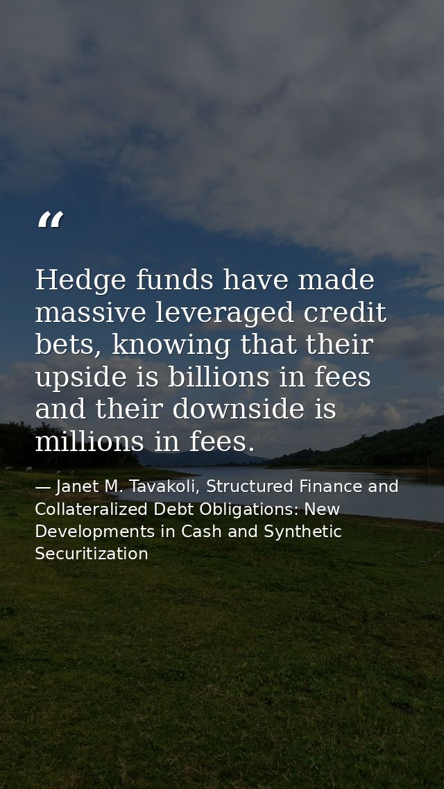 Hedge funds have made massive leveraged credit bets, knowing that their upside is billions in fees and their downside is — Janet M. Tavakoli, Structured Finance and Collateralized Debt Obligations: New Developments in Cash and Synthetic Securitization