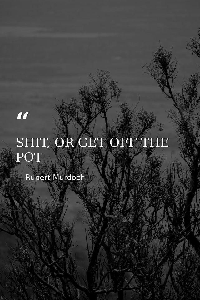 SHIT, OR GET OFF THE POT — Rupert Murdoch