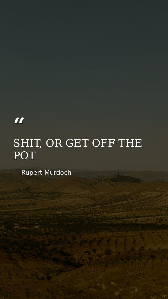 SHIT, OR GET OFF THE POT — Rupert Murdoch