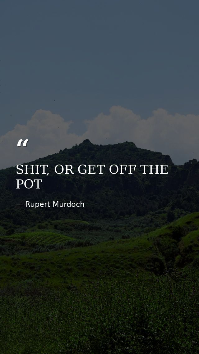 SHIT, OR GET OFF THE POT — Rupert Murdoch