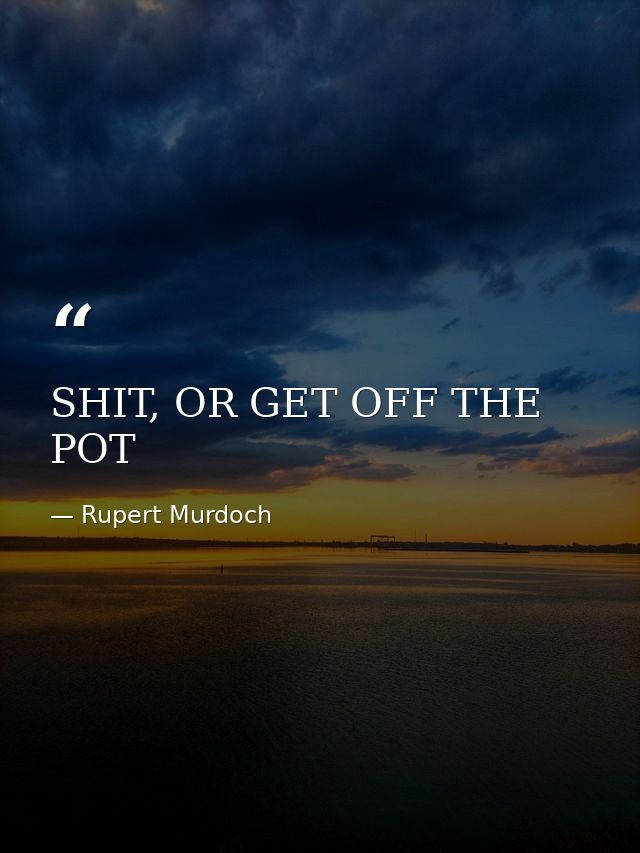 SHIT, OR GET OFF THE POT — Rupert Murdoch