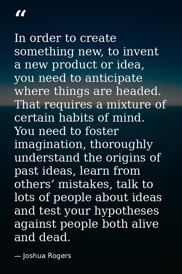 In order to create something new, to invent a new product or idea, you need to anticipate where things are headed. That  — Joshua Rogers