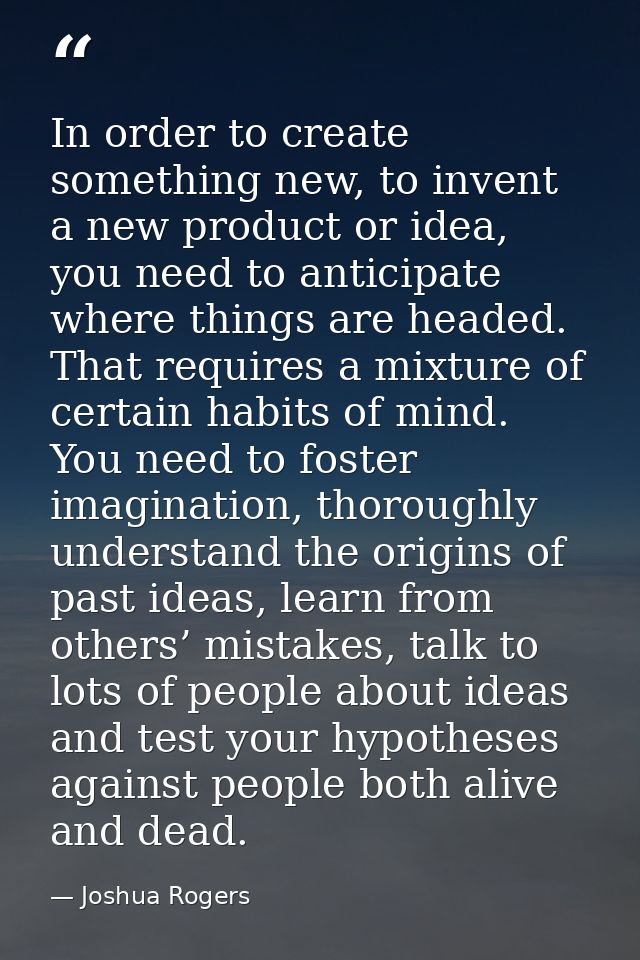 In order to create something new, to invent a new product or idea, you need to anticipate where things are headed. That  — Joshua Rogers