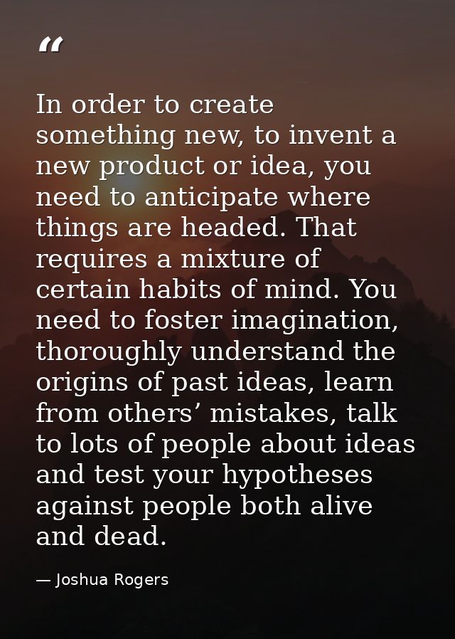 In order to create something new, to invent a new product or idea, you need to anticipate where things are headed. That  — Joshua Rogers