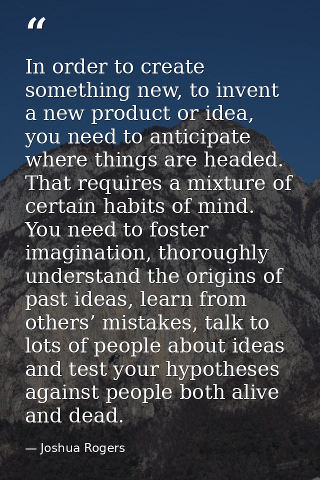 In order to create something new, to invent a new product or idea, you need to anticipate where things are headed. That  — Joshua Rogers