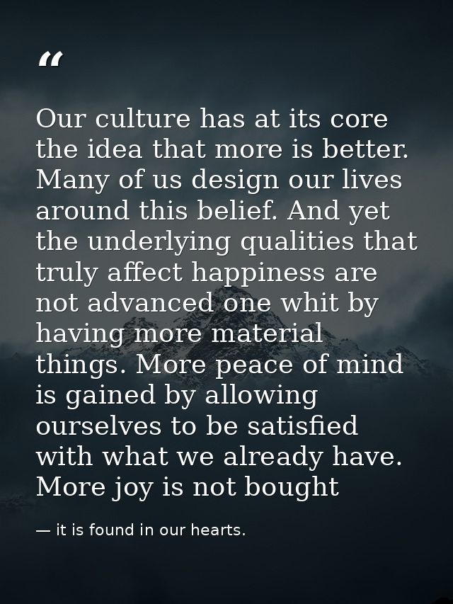 Our culture has at its core the idea that more is better. Many of us design our lives around this belief. And yet the un — it is found in our hearts.