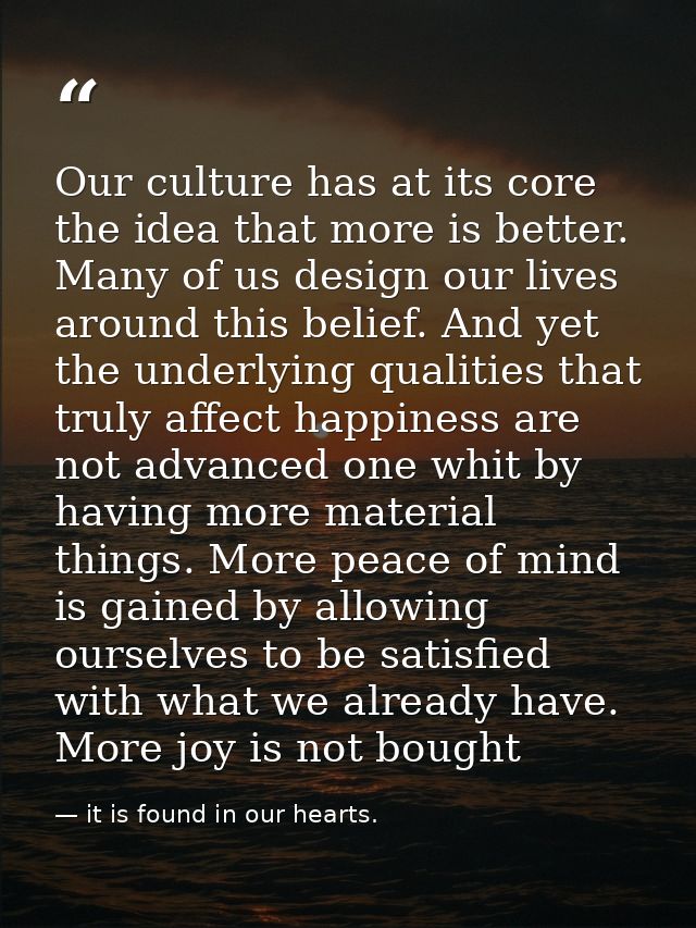 Our culture has at its core the idea that more is better. Many of us design our lives around this belief. And yet the un — it is found in our hearts.