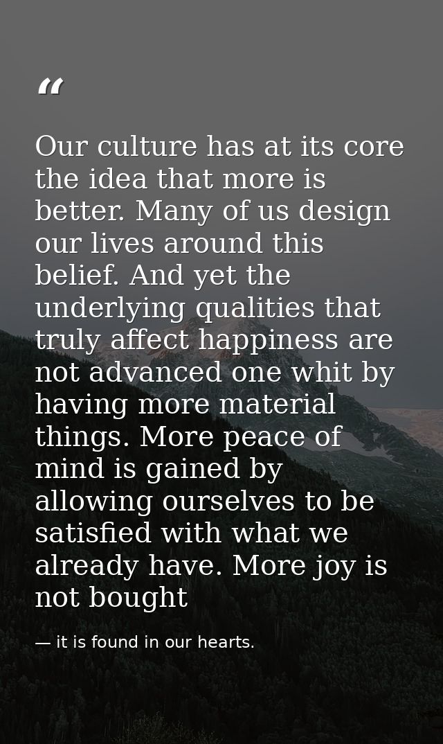 Our culture has at its core the idea that more is better. Many of us design our lives around this belief. And yet the un — it is found in our hearts.