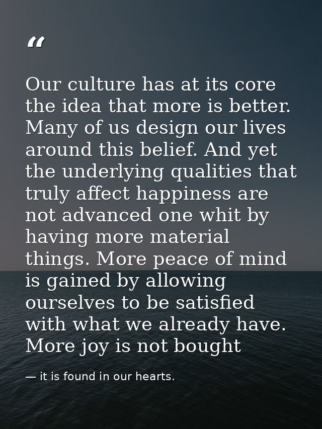 Our culture has at its core the idea that more is better. Many of us design our lives around this belief. And yet the un — it is found in our hearts.