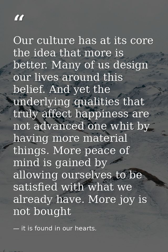 Our culture has at its core the idea that more is better. Many of us design our lives around this belief. And yet the un — it is found in our hearts.