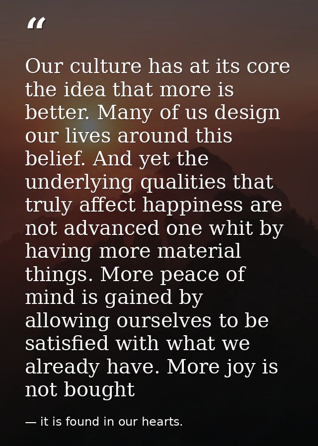 Our culture has at its core the idea that more is better. Many of us design our lives around this belief. And yet the un — it is found in our hearts.