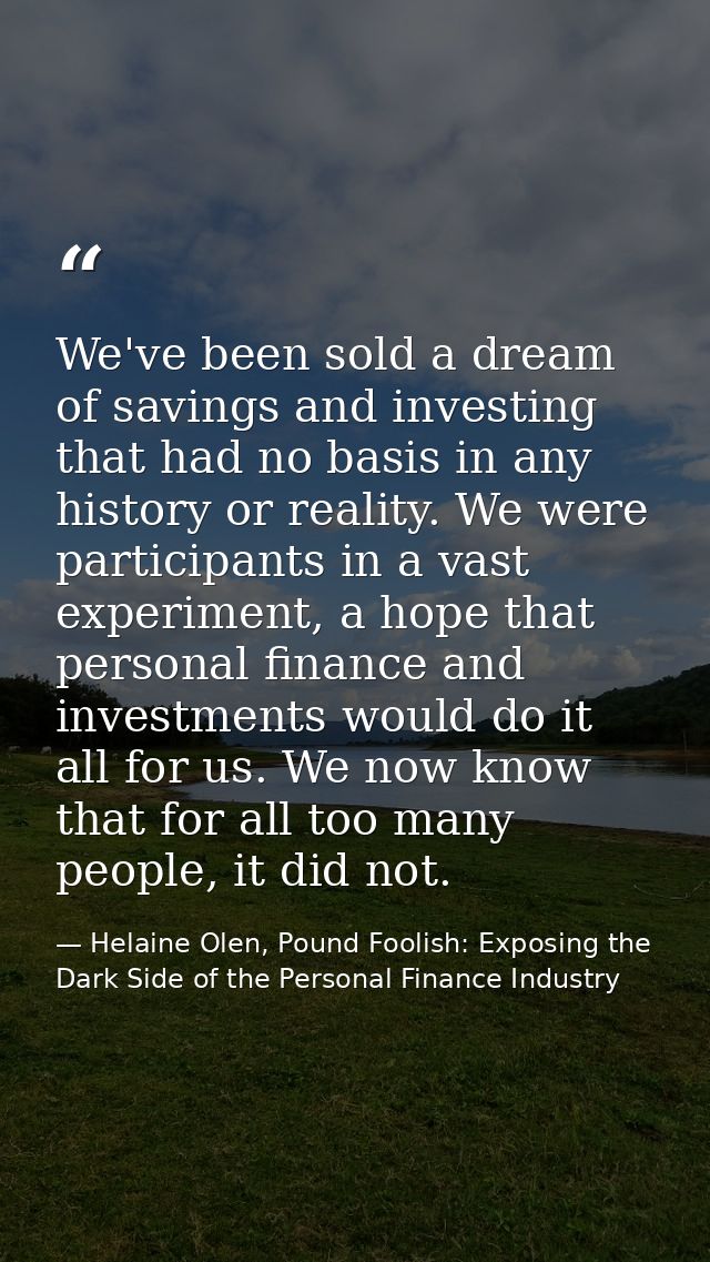 We've been sold a dream of savings and investing that had no basis in any history or reality. We were participants in a  — Helaine Olen, Pound Foolish: Exposing the Dark Side of the Personal Finance Industry