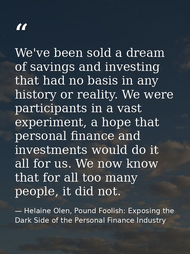 We've been sold a dream of savings and investing that had no basis in any history or reality. We were participants in a  — Helaine Olen, Pound Foolish: Exposing the Dark Side of the Personal Finance Industry