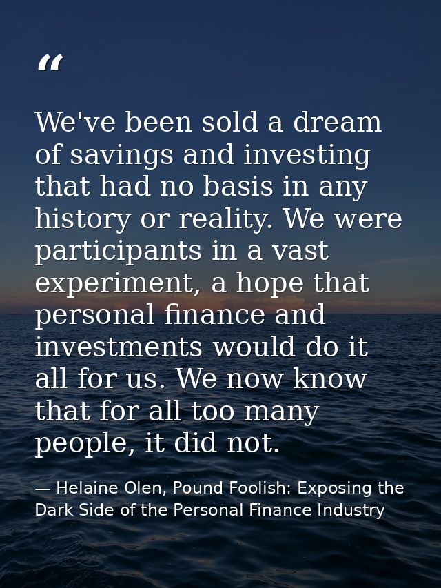 We've been sold a dream of savings and investing that had no basis in any history or reality. We were participants in a  — Helaine Olen, Pound Foolish: Exposing the Dark Side of the Personal Finance Industry