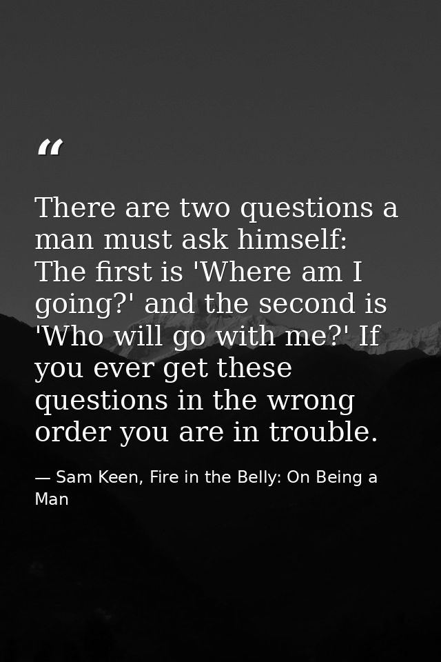 There are two questions a man must ask himself: The first is 'Where am I going?' and the second is 'Who will go with me? — Sam Keen, Fire in the Belly: On Being a Man