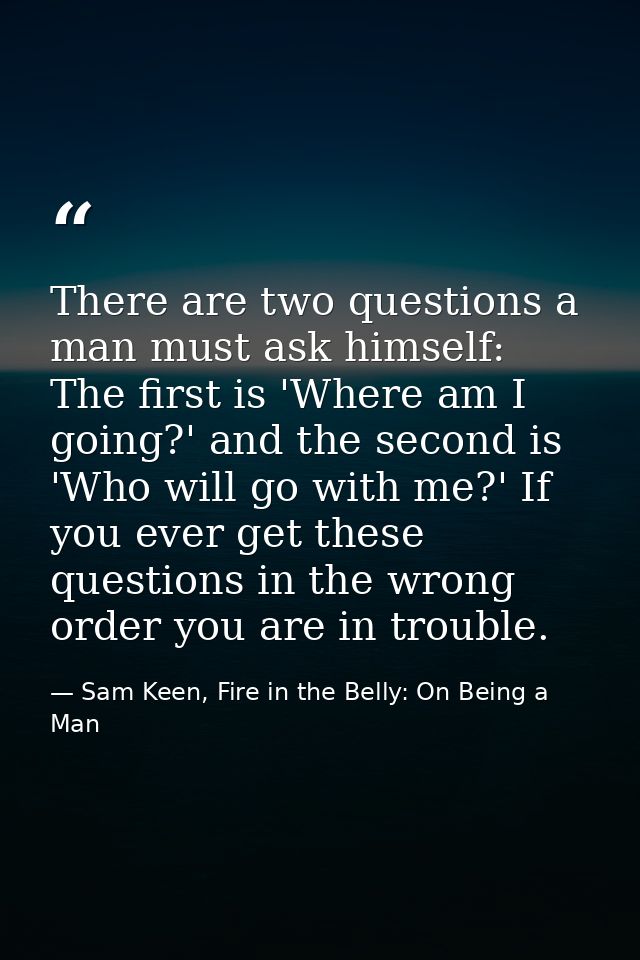There are two questions a man must ask himself: The first is 'Where am I going?' and the second is 'Who will go with me? — Sam Keen, Fire in the Belly: On Being a Man