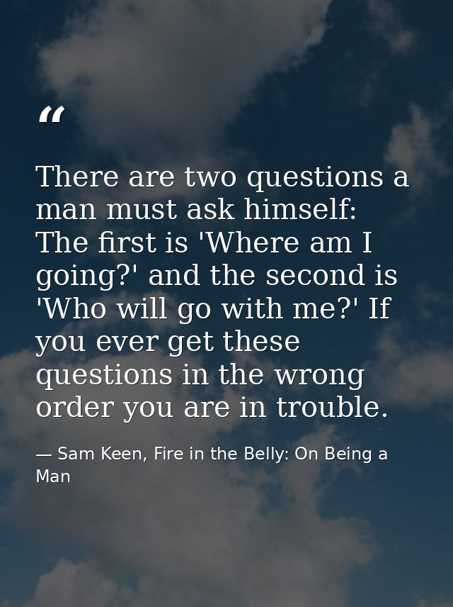 There are two questions a man must ask himself: The first is 'Where am I going?' and the second is 'Who will go with me? — Sam Keen, Fire in the Belly: On Being a Man