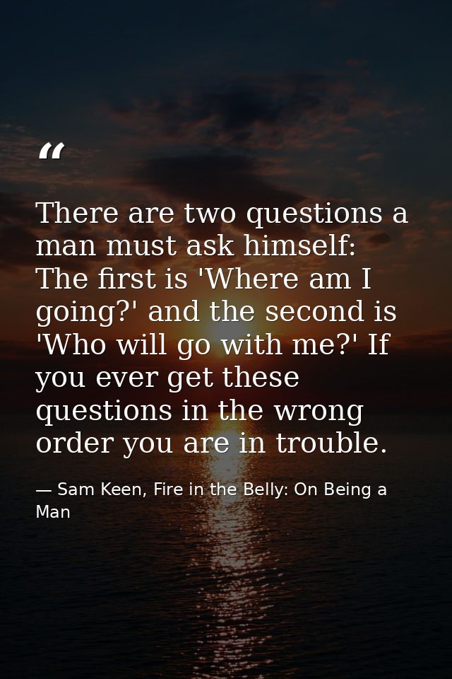 There are two questions a man must ask himself: The first is 'Where am I going?' and the second is 'Who will go with me? — Sam Keen, Fire in the Belly: On Being a Man