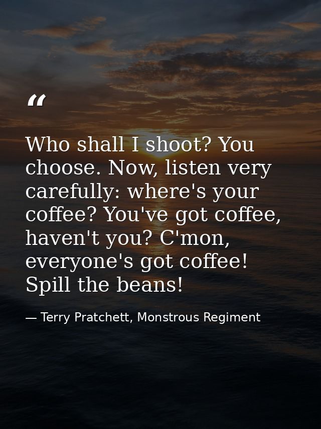 Who shall I shoot? You choose. Now, listen very carefully: where's your coffee? You've got coffee, haven't you? C'mon, e — Terry Pratchett, Monstrous Regiment