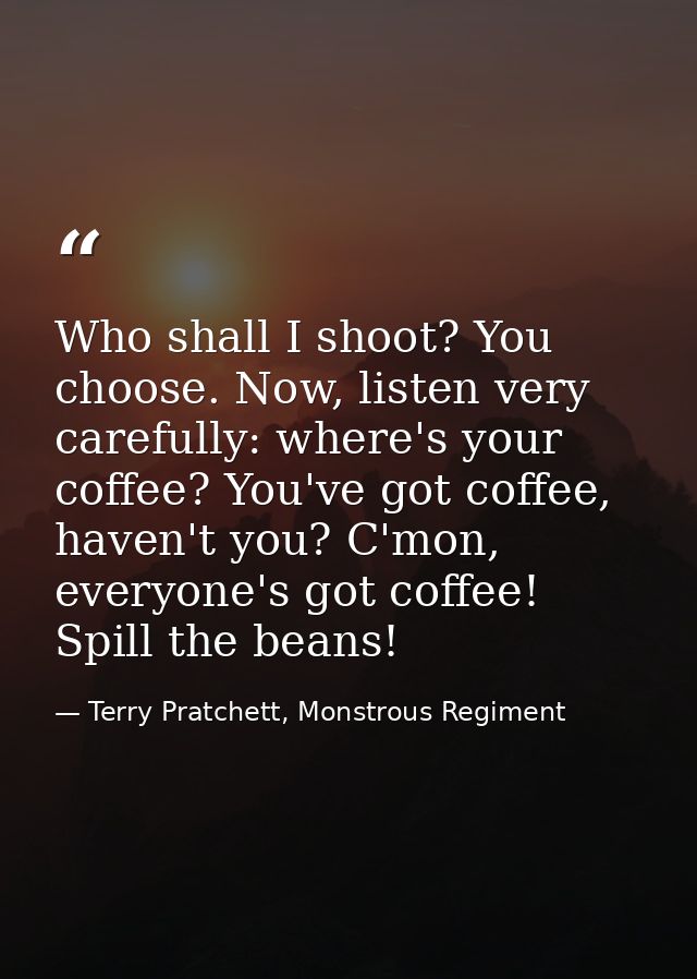Who shall I shoot? You choose. Now, listen very carefully: where's your coffee? You've got coffee, haven't you? C'mon, e — Terry Pratchett, Monstrous Regiment