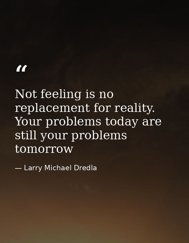Not feeling is no replacement for reality. Your problems today are still your problems tomorrow — Larry Michael Dredla