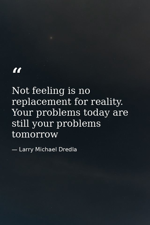 Not feeling is no replacement for reality. Your problems today are still your problems tomorrow — Larry Michael Dredla