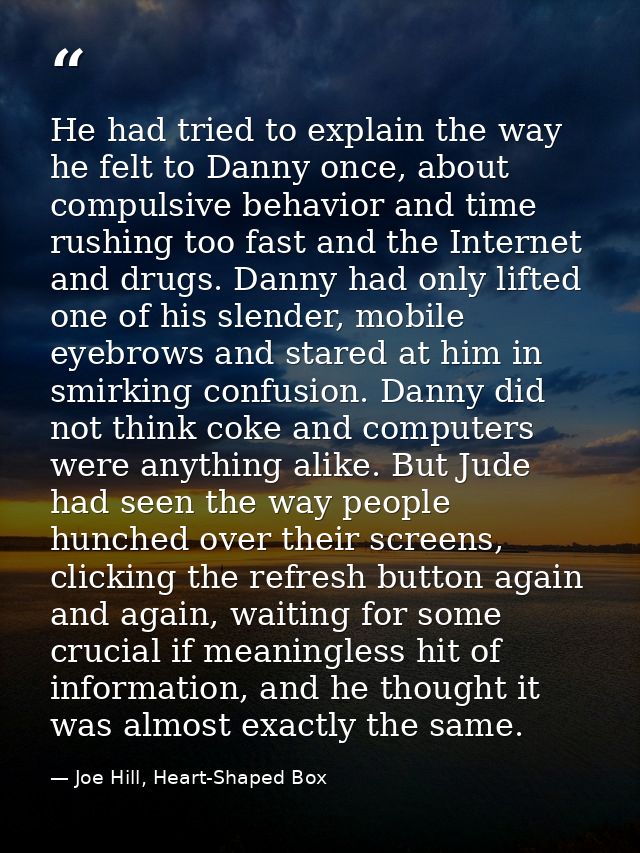 He had tried to explain the way he felt to Danny once, about compulsive behavior and time rushing too fast and the Inter — Joe Hill, Heart-Shaped Box