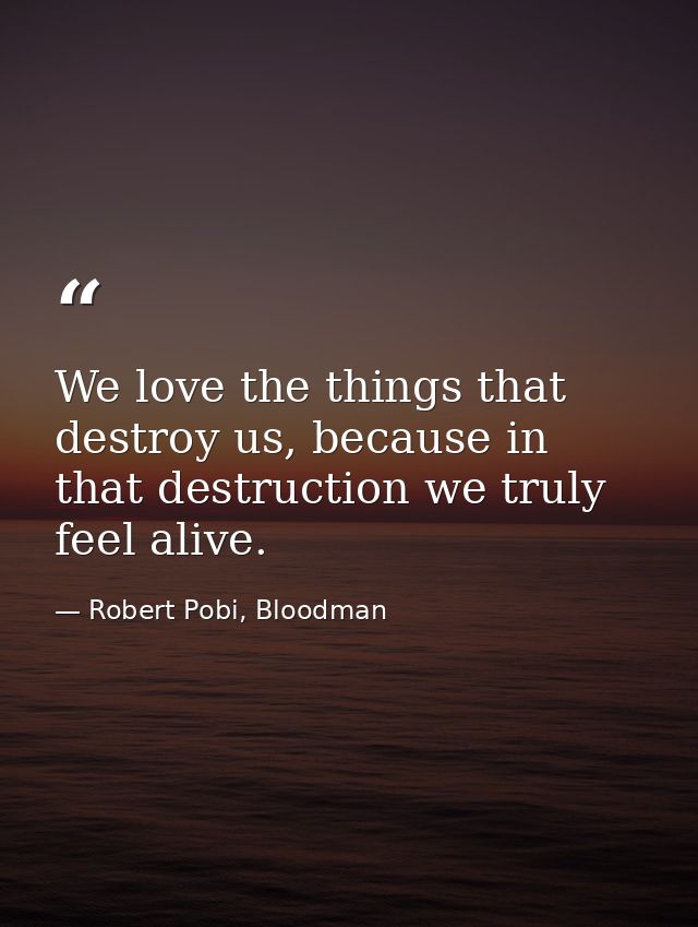 We love the things that destroy us, because in that destruction we truly feel alive. — Robert Pobi, Bloodman