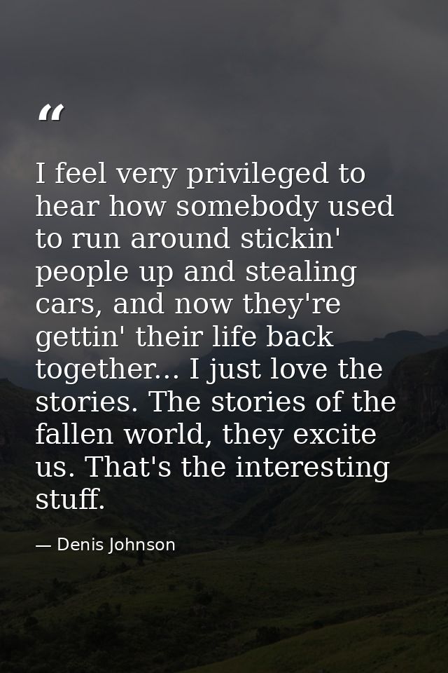 I feel very privileged to hear how somebody used to run around stickin' people up and stealing cars, and now they're get — Denis Johnson