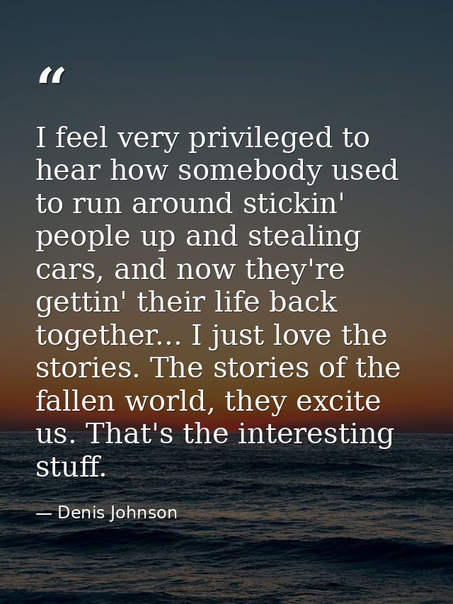 I feel very privileged to hear how somebody used to run around stickin' people up and stealing cars, and now they're get — Denis Johnson