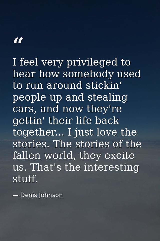 I feel very privileged to hear how somebody used to run around stickin' people up and stealing cars, and now they're get — Denis Johnson