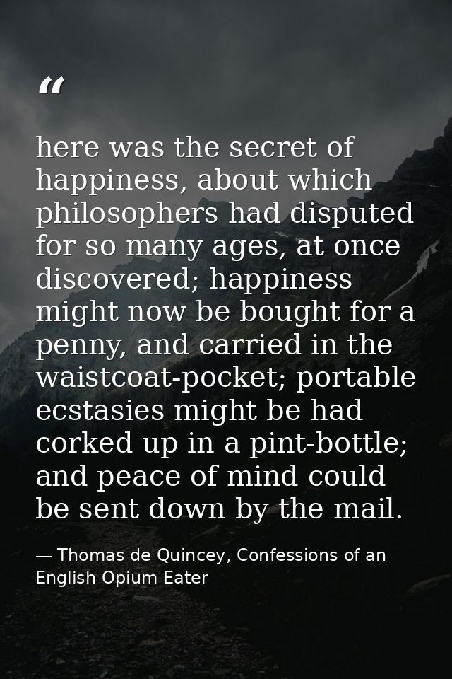 here was the secret of happiness, about which philosophers had disputed for so many ages, at once discovered; happiness  — Thomas de Quincey, Confessions of an English Opium Eater