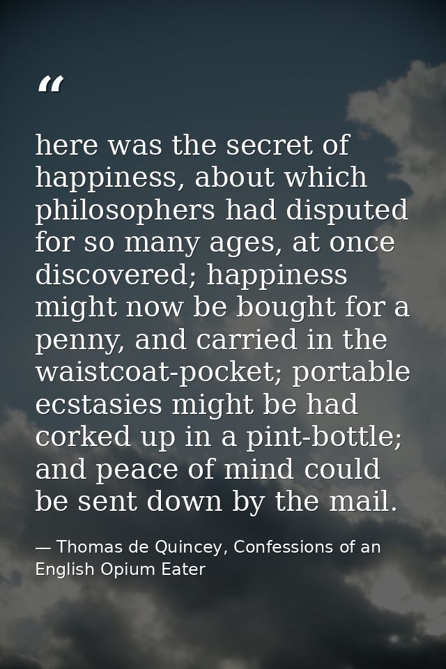 here was the secret of happiness, about which philosophers had disputed for so many ages, at once discovered; happiness  — Thomas de Quincey, Confessions of an English Opium Eater