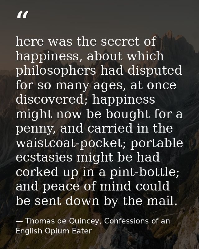 here was the secret of happiness, about which philosophers had disputed for so many ages, at once discovered; happiness  — Thomas de Quincey, Confessions of an English Opium Eater