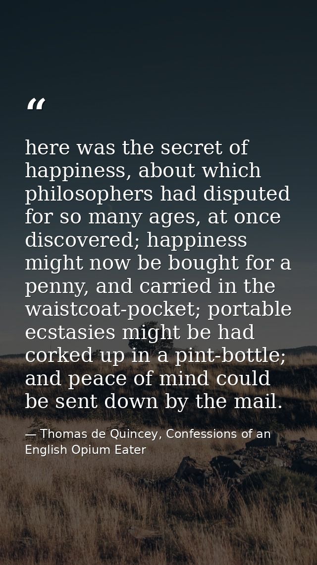 here was the secret of happiness, about which philosophers had disputed for so many ages, at once discovered; happiness  — Thomas de Quincey, Confessions of an English Opium Eater