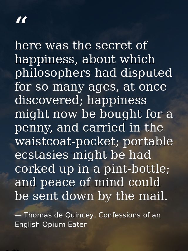 here was the secret of happiness, about which philosophers had disputed for so many ages, at once discovered; happiness  — Thomas de Quincey, Confessions of an English Opium Eater