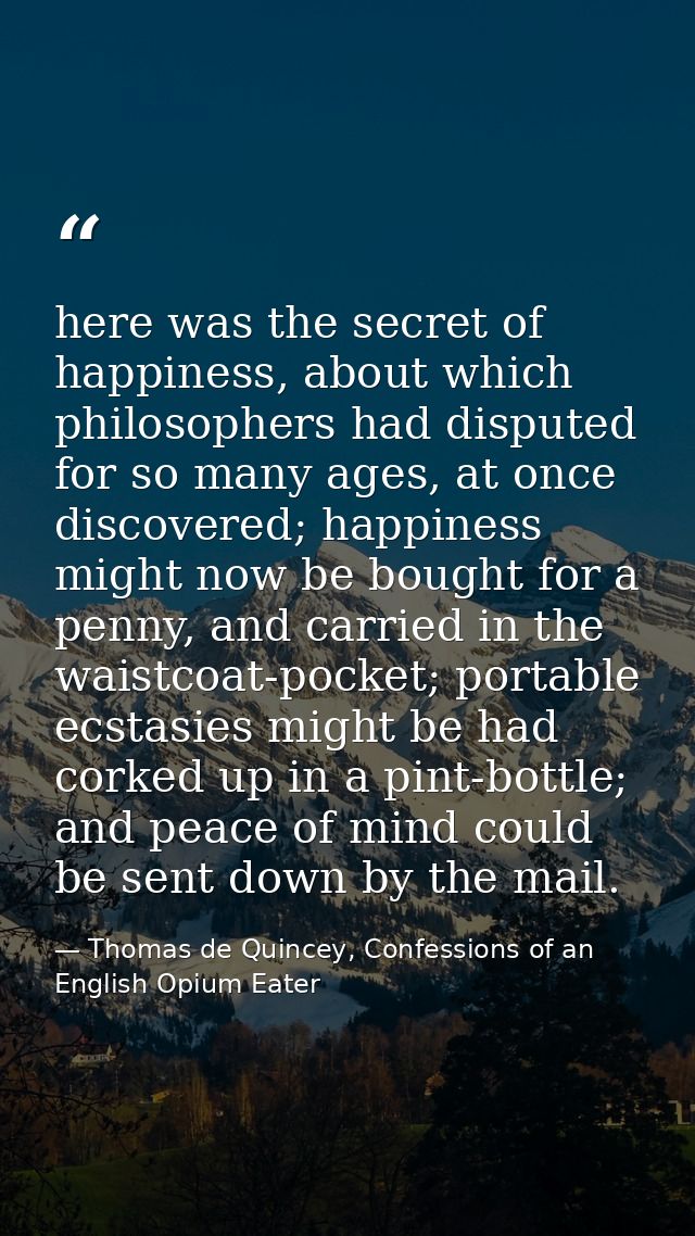 here was the secret of happiness, about which philosophers had disputed for so many ages, at once discovered; happiness  — Thomas de Quincey, Confessions of an English Opium Eater