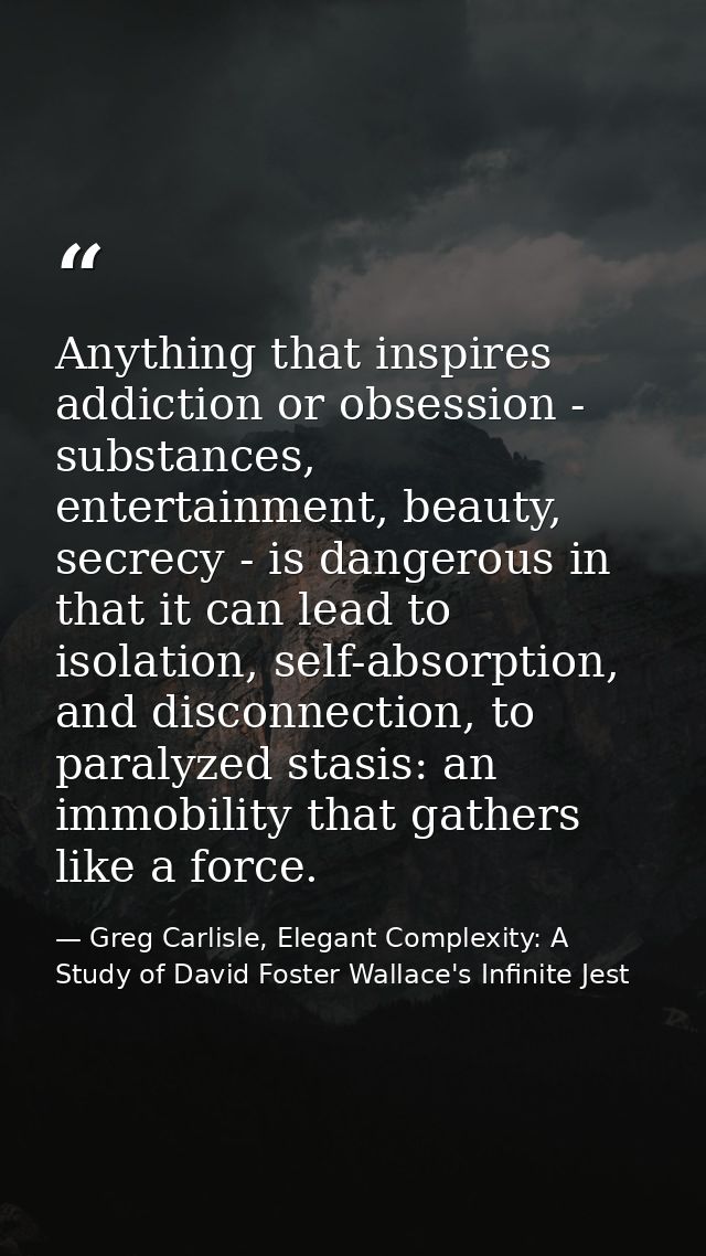 Anything that inspires addiction or obsession - substances, entertainment, beauty, secrecy - is dangerous in that it can — Greg Carlisle, Elegant Complexity: A Study of David Foster Wallace's Infinite Jest