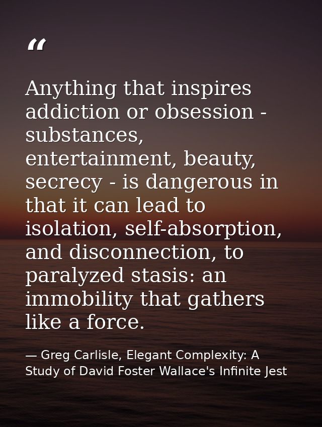 Anything that inspires addiction or obsession - substances, entertainment, beauty, secrecy - is dangerous in that it can — Greg Carlisle, Elegant Complexity: A Study of David Foster Wallace's Infinite Jest