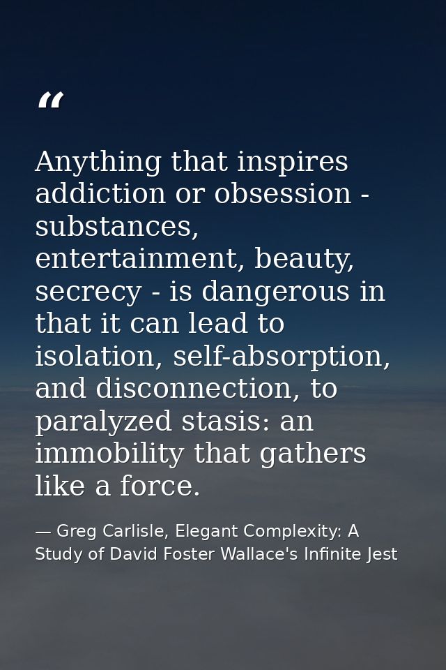 Anything that inspires addiction or obsession - substances, entertainment, beauty, secrecy - is dangerous in that it can — Greg Carlisle, Elegant Complexity: A Study of David Foster Wallace's Infinite Jest