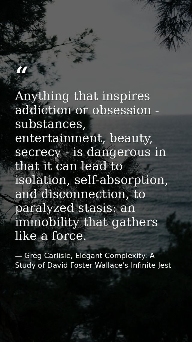 Anything that inspires addiction or obsession - substances, entertainment, beauty, secrecy - is dangerous in that it can — Greg Carlisle, Elegant Complexity: A Study of David Foster Wallace's Infinite Jest