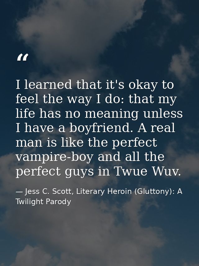 I learned that it's okay to feel the way I do: that my life has no meaning unless I have a boyfriend. A real man is like — Jess C. Scott, Literary Heroin (Gluttony): A Twilight Parody
