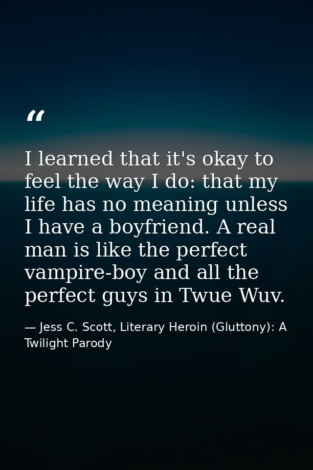 I learned that it's okay to feel the way I do: that my life has no meaning unless I have a boyfriend. A real man is like — Jess C. Scott, Literary Heroin (Gluttony): A Twilight Parody